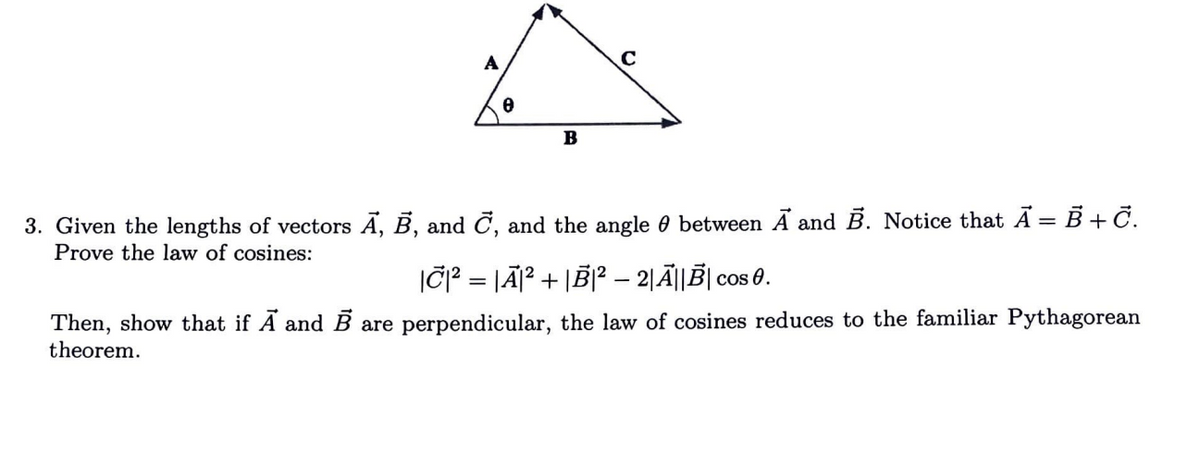 B
3. Given the lengths of vectors A, B, and C, and the angle between A and B. Notice that A = B + С.
Prove the law of cosines:
|C|² = |Ã₁² + |B|² - 2|A||B| Cos 0.
Then, show that if A and B are perpendicular, the law of cosines reduces to the familiar Pythagorean
theorem.