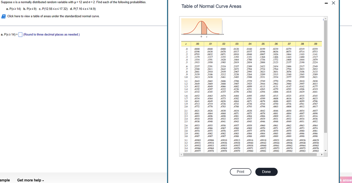 Suppose x is a normally distributed random variable with μ = 12 and o=2. Find each of the following probabilities.
a. P(x214) b. P(x≤9) c. P(12.56 ≤x≤ 17.32) d. P(7.16 ≤x≤ 14.9)
Click here to view a table of areas under the standardized normal curve.
a. P(x ≥ 14) = (Round to three decimal places as needed.)
ample Get more help.
Table of Normal Curve Areas
Z .00
wwwww BENER CREEP BEESE GEGEE 56045 AWNIO
0z
Print
49960
49972
Done
60
I
X