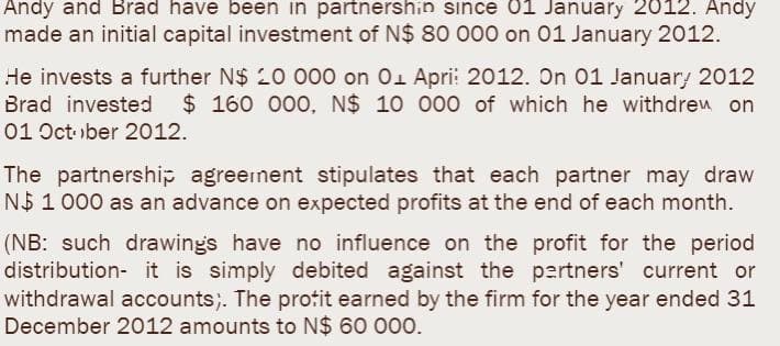 Andy and Brad have been in partnershin since 01 January 2012. Andy
made an initial capital investment of N$ 80 000 on 01 January 2012.
He invests a further N$ 20 000 on 01 Apri: 2012. On 01 January 2012
Brad invested $160 000, N$ 10 000 of which he withdrew on
01 October 2012.
The partnership agreement stipulates that each partner may draw
N$ 1 000 as an advance on expected profits at the end of each month.
(NB: such drawings have no influence on the profit for the period
distribution- it is simply debited against the partners' current or
withdrawal accounts). The profit earned by the firm for the year ended 31
December 2012 amounts to N$ 60 000.