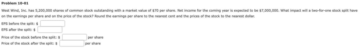 Problem 10-01
West Wind, Inc. has 5,200,000 shares of common stock outstanding with a market value of $70 per share. Net income for the coming year is expected to be $7,000,000. What impact will a two-for-one stock split have
on the earnings per share and on the price of the stock? Round the earnings per share to the nearest cent and the prices of the stock to the nearest dollar.
EPS before the split: $
EPS after the split: $
Price of the stock before the split: $
Price of the stock after the split: $
per share
per share