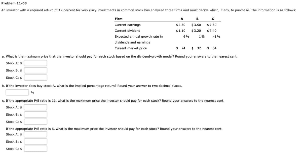 Problem 11-03
An investor with a required return of 12 percent for very risky investments in common stock has analyzed three firms and must decide which, if any, to purchase. The information is as follows:
Firm
Current earnings
Current dividend
Expected annual growth rate in
dividends and earnings
Current market price
A
B
C
$2.30 $3.50 $7.30
$1.10 $3.20 $7.40
-1%
6%
b. If the investor does buy stock A, what is the implied percentage return? Round your answer to two decimal places.
%
1%
$24 $ 32
$ 32 $ 64
a. What is the maximum price that the investor should pay for each stock based on the dividend-growth model? Round your answers to the nearest cent.
Stock A: $
Stock B: $
Stock C: $
c. If the appropriate P/E ratio is 11, what is the maximum price the investor should pay for each stock? Round your answers to the nearest cent.
Stock A: $
Stock B: $
Stock C: $
If the appropriate P/E ratio is 6, what is the maximum price the investor should pay for each stock? Round your answers to the nearest cent.
Stock A: $
Stock B: $
Stock C: $