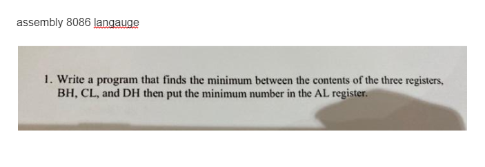 assembly 8086 langauge
1. Write a program that finds the minimum between the contents of the three registers,
BH, CL, and DH then put the minimum number in the AL register.