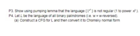 P3. Show using pumping lemma that the language (1) is not regular (1 to power »³).
P4. Let L be the language of all binary palindromes (i.e. w=w-reversed).
(a) Construct a CFG for L and then convert it to Chomsky normal form