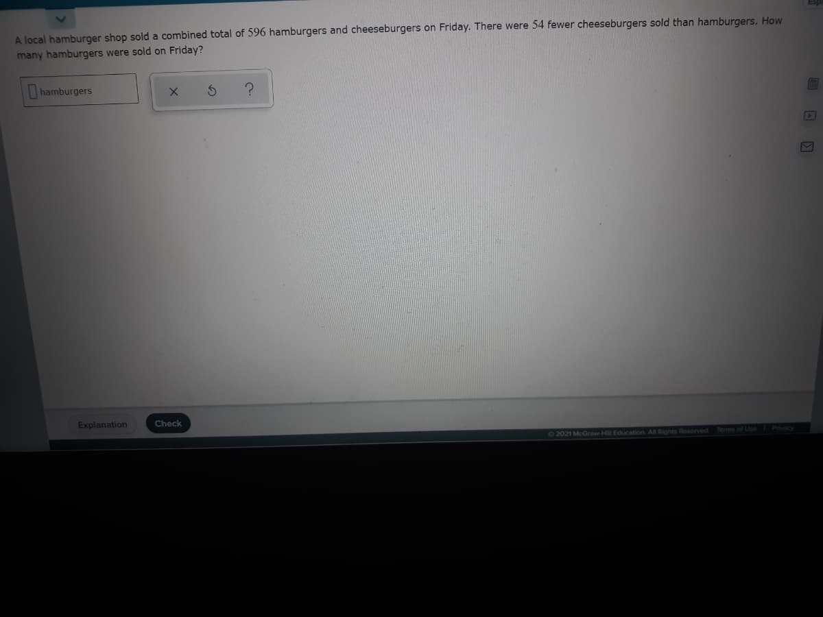 A local hamburger shop sold a combined total of 596 hamburgers and cheeseburgers on Friday. There were 54 fewer cheeseburgers sold than hamburgers. How
many hamburgers were sold on Friday?
hamburgers
Explanation
Check
72021 McGraw-Hill Education. All Rights Reserved.
Terms of Use
Privacy
