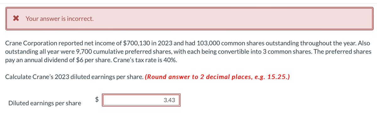 * Your answer is incorrect.
Crane Corporation reported net income of $700,130 in 2023 and had 103,000 common shares outstanding throughout the year. Also
outstanding all year were 9,700 cumulative preferred shares, with each being convertible into 3 common shares. The preferred shares
pay an annual dividend of $6 per share. Crane's tax rate is 40%.
Calculate Crane's 2023 diluted earnings per share. (Round answer to 2 decimal places, e.g. 15.25.)
Diluted earnings per share
$
3.43