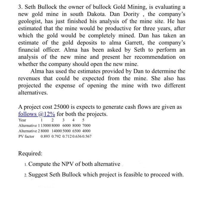 3. Seth Bullock the owner of bullock Gold Mining, is evaluating a
new gold mine in south Dakota. Dan Dority, the company's
geologist, has just finished his analysis of the mine site. He has
estimated that the mine would be productive for three years, after
which the gold would be completely mined. Dan has taken an
estimate of the gold deposits to alma Garrett, the company's
financial officer. Alma has been asked by Seth to perform an
analysis of the new mine and present her recommendation on
whether the company should open the new mine.
Alma has used the estimates provided by Dan to determine the
revenues that could be expected from the mine. She also has
projected the expense of opening the mine with two different
alternatives.
A project cost 25000 is expects to generate cash flows are given as
follows @12% for both the projects.
Year
1 2 3 4 5
Alternative 1 13000 8000 6000 8000 7000
Alternative 28000 14000 5000 6500 4000
PV factor 0.893 0.792 0.7120.6360.567
Required:
1. Compute the NPV of both alternative
2. Suggest Seth Bullock which project is feasible to proceed with.