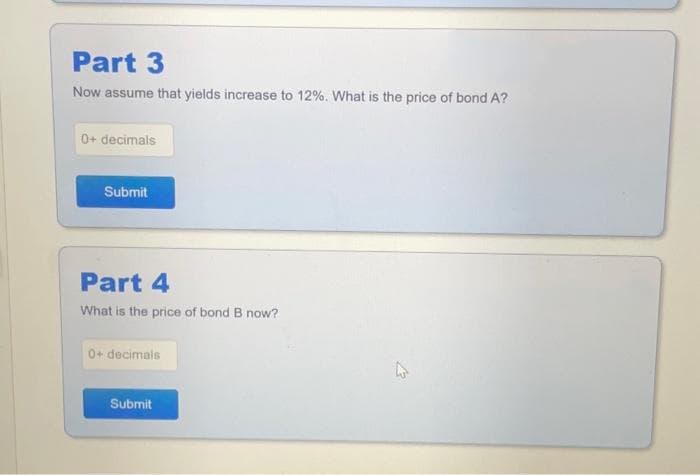 Part 3
Now assume that yields increase to 12%. What is the price of bond A?
0+ decimals
Submit
Part 4
What is the price of bond B now?
0+ decimals
Submit