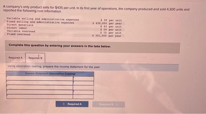 A company's only product sells for $435 per unit. In its first year of operations, the company produced and sold 4,300 units and
reported the following cost information.
Variable selling and administrative expenses
Fixed selling and administrative expenses
Direct materials
Direct labor
Variable overhead
Fixed overhead
$ 39 per unit
$430,000 per year
$ 43 per unit
$ 59 per unit
$ 15 per unit
$ 301,000 per year
Complete this question by entering your answers in the tabs below.
< Required A
Required A Required 8
Using absorption costing, prepare the income statement for the year.
Income Statement (Absorption Costing)
Required >