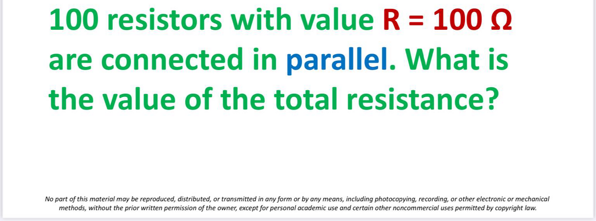 100 resistors with value R = 100 Q
are connected in parallel. What is
the value of the total resistance?
No part of this material may be reproduced, distributed, or transmitted in any form or by any means, including photocopying, recording, or other electronic or mechanical
methods, without the prior written permission of the owner, except for personal academic use and certain other noncommercial uses permitted by copyright law.
