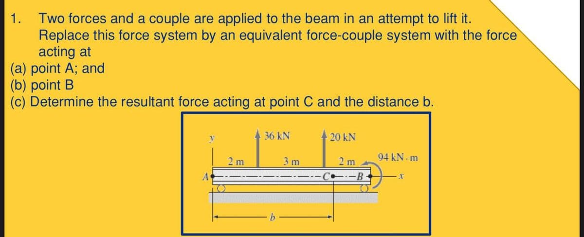 Two forces and a couple are applied to the beam in an attempt to lift it.
Replace this force system by an equivalent force-couple system with the force
acting at
(a) point A; and
(b) point B
(c) Determine the resultant force acting at point C and the distance b.
1.
36 kN
20 kN
94 kN. m
2 m
C-B-
2 m
3 m
A
