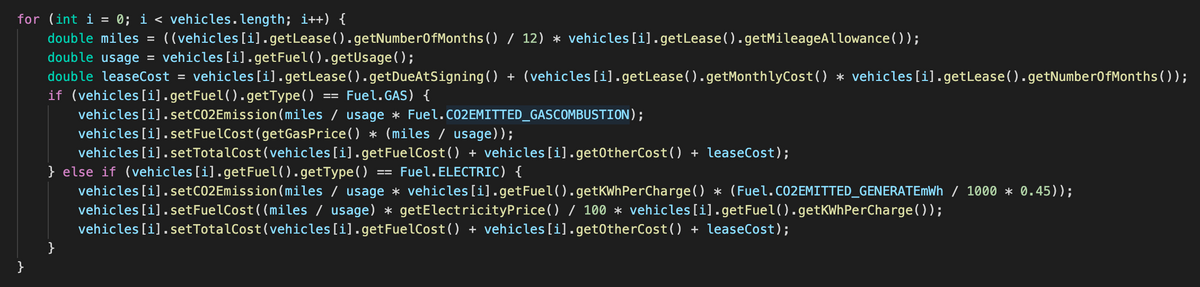 for (int i = 0; i < vehicles.length; i++) {
%3D
double miles =
((vehicles [i]. getLease().getNumber0fMonths() / 12) * vehicles [i].getLease().getMileageAllowance( ));
double usage = vehicles[i].getFuel().getUsage();
double leaseCost =
vehicles [i].getLease().getDueAtSigning() + (vehicles[i].getLease().getMonthlyCost() * vehicles [i].getLease().getNumber0fMonths());
if (vehicles [i].getFuel().getType()
vehicles [i]. setC02Emission (miles / usage * Fuel.C02EMITTED_GASCOMBUSTION);
vehicles [i].setFuelCost(getGasPrice() * (miles / usage));
vehicles [i].setTotalCost(vehicles[i].getFuelCost() + vehicles [i].get0therCost() + leaseCost);
} else if (vehicles[i].getFuel().getType( )
vehicles [i].setC02Emission (miles / usage * vehicles[i].getFuel().getKWhPerCharge() * (Fuel.CO2EMITTED_GENERATEMWH / 1000 * 0.45));
vehicles [i].setFuelCost((miles / usage) * getElectricityPrice() / 100 * vehicles[i].getFuel().getKWhPerCharge( ));
vehicles [i].setTotalCost(vehicles[i].getFuelCost() + vehicles [i].get0therCost() + leaseCost);
Fuel.GAS) {
Fuel.ELECTRIC) {
}
}
