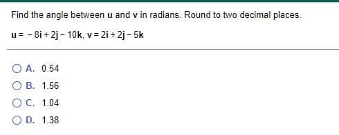 Find the angle between u and v in radians. Round to two decimal places.
u= - 8i + 2j – 10k, v = 2i + 2j - 5k
O A. 0.54
B. 1.56
O C. 1.04
O D. 1.38
