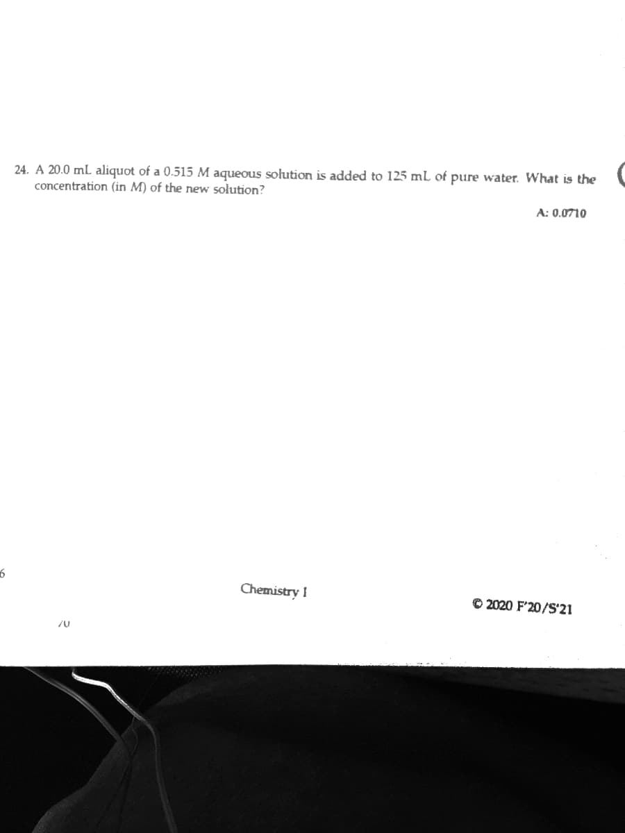 24. A 20.0 ml aliquot of a 0.515 M aqueous solution is added to 125 ml of pure water. What is the
concentration (in M) of the new sołution?
A: 0.0710
Chemistry I
© 2020 F'20/S'21
