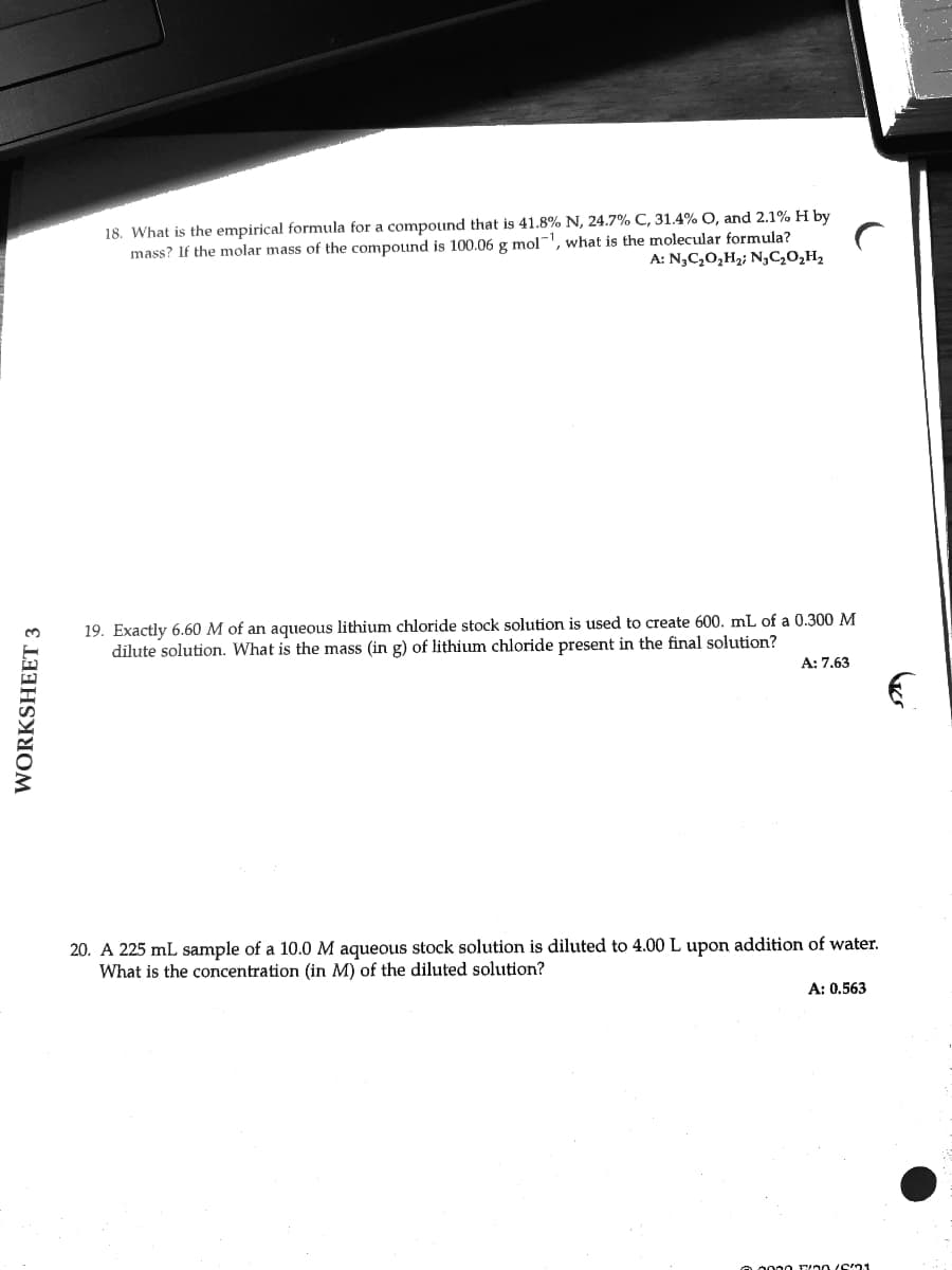 18. What is the empirical formula for a compoind that is 41.8% N, 24.7% C, 31.4% O, and 2.1% H by
mass? If the molar mass of the compound is 100.06 g mol-', what is the molecular formula?
A: N,C,0,H2; N,C20,H2
19. Exactly 6.60 M of an aqueous lithium chloride stock solution is used to create 600. mL of a 0.300 M
dilute solution. What is the mass (in g) of lithium chloride present in the final solution?
A: 7.63
20. A 225 mL sample of a 10.0 M aqueous stock solution is diluted to 4.00 L upon addition of water.
What is the concentration (in M) of the diluted solution?
A: 0.563
o.0000 00 (61
WORKSHEET 3
