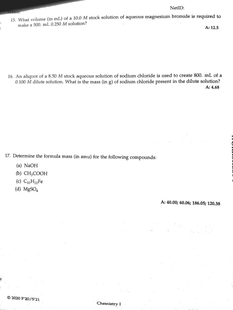 NetID:
Name:
15. What volume (in mL) of a 10.0 M stock solution of aqueous magnesium bromide is required to
make a 500. mL 0.250 M solution?
A: 12.5
16. An aliquot of a 8.50 M stock aqueous solution of sodium chloride is used to create 800. mL of a
0.100 M dilute solution. What is the mass (in g) of sodium chloride present in the dilute solution?
A: 4.68
17. Determine the formula mass (in amu) for the following compounds:
(а) NaOH
(b) CH3COOH
(c) C10H10FE
(d) MgSO4
A: 40.00; 60.06; 186.05; 120.38
O 2020 F'20/S'21
Chemistry I
