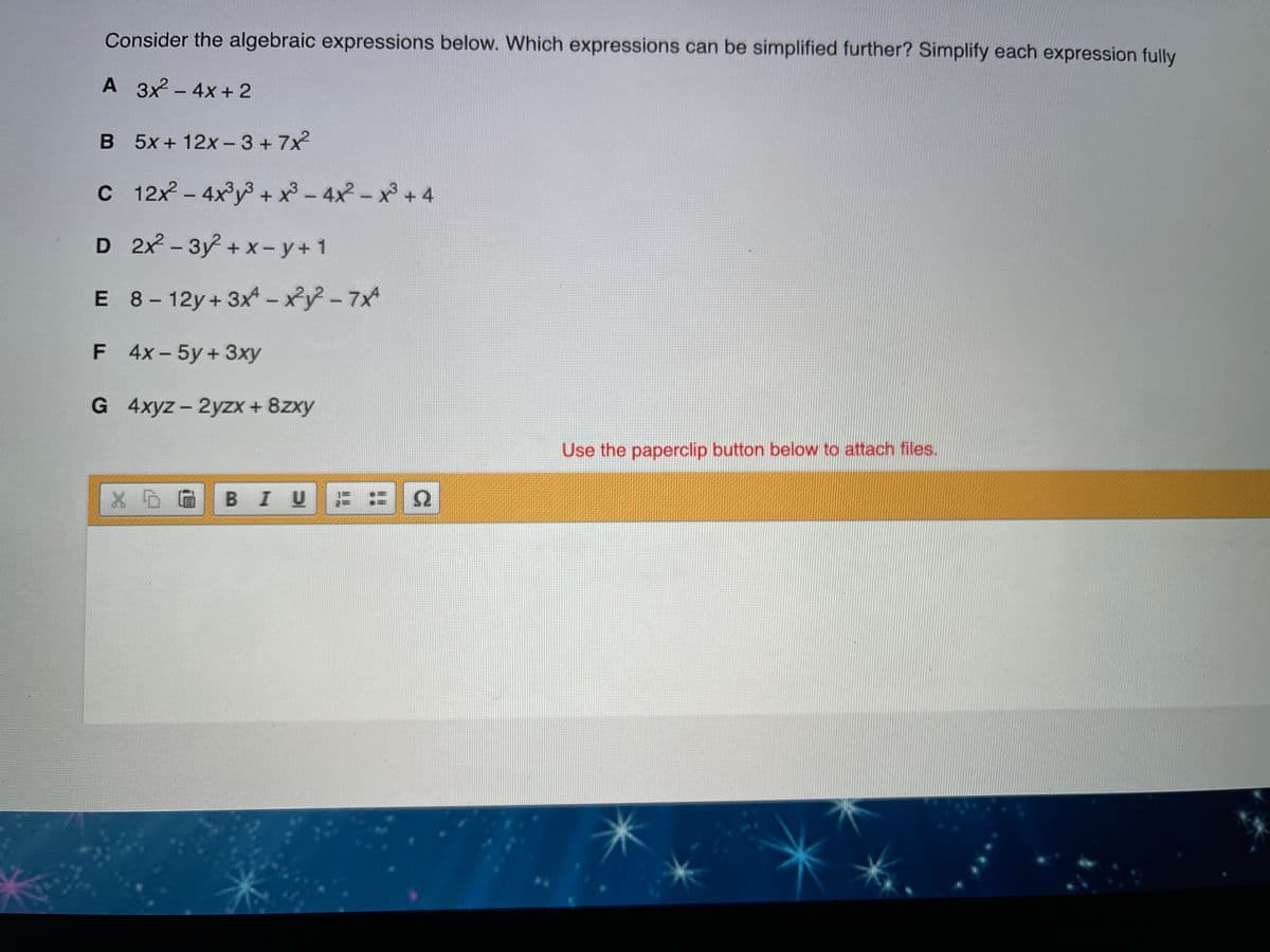 Consider the algebraic expressions below. Which expressions can be simplified further? Simplify each expression fully
A 3x2 - 4x + 2
B 5x+12x- 3 + 7x
|
C 12x - 4x°y3 + x3 - 4x2 - x +4
D 2x - 3y + x - y+1
E 8- 12y+ 3xA – x²y? - 7x
|
F 4x-5y+3xy
G 4xyz - 2yzx + 8zxy
Use the paperclip button below to attach files.
BIU
