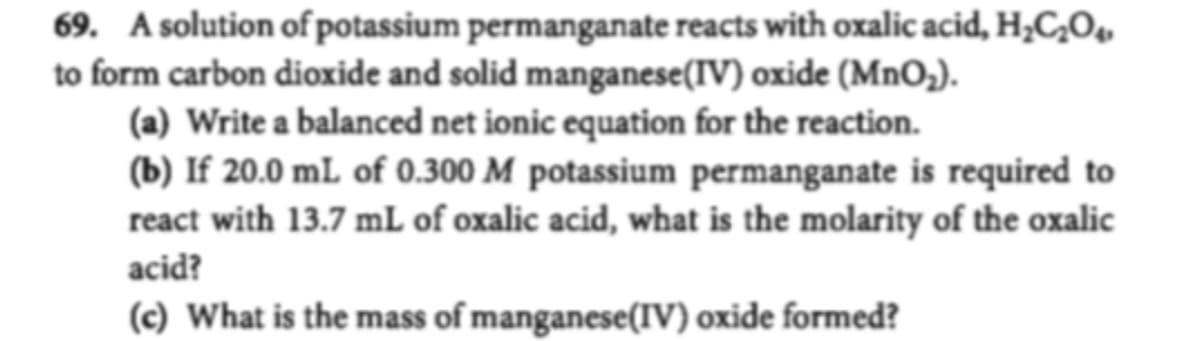 69. A solution of potassium permanganate reacts with oxalic acid, H2C20
to form carbon dioxide and solid manganese (IV) oxide (MnO2).
(a) Write a balanced net ionic equation for the reaction
(b) If 20.0 mL of 0.300 M potassium permanganate is required to
react with 13.7 mL of oxalic acid, what is the molarity of the oxalic
acid?
(c) What is the mass of manganese(IV) oxide formed?
