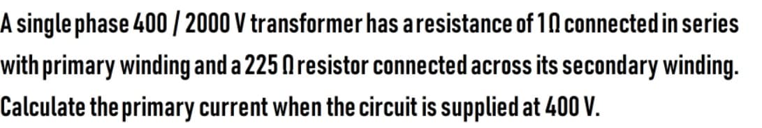 A single phase 400 / 2000 V transformer has aresistance of 1N connected in series
with primary winding and a 225 Nresistor connected across its secondary winding.
Calculate the primary current when the circuit is supplied at 400 V.
