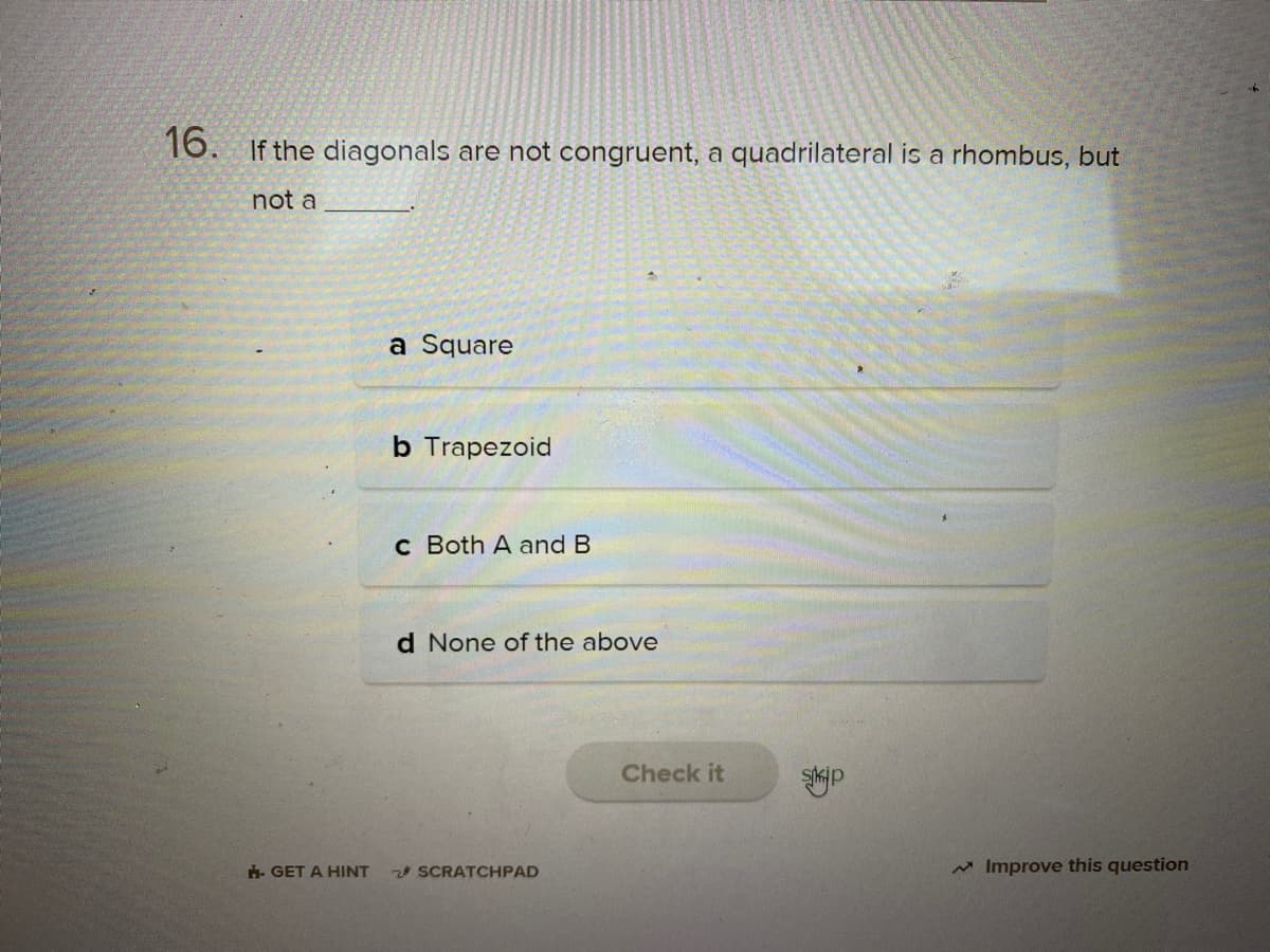 16. If the diagonals are not congruent, a quadrilateral is a rhombus, but
not a
a Square
b Trapezoid
c Both A and B
d None of the above
Check it
. GET A HINT
SCRATCHPAD
* Improve this question
