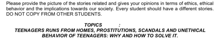 Please provide the picture of the stories related and gives your opinions in terms of ethics, ethical
behavior and the implications towards our society. Every student should have a different stories.
DO NOT COPY FROM OTHER STUDENTS.
TOPICS
TEENAGERS RUNS FROM HOMES, PROSTITUTIONS, SCANDALS AND UNETHICAL
BEHAVIOR OF TEENAGERS: WHY AND HOW TO SOLVE IT.
