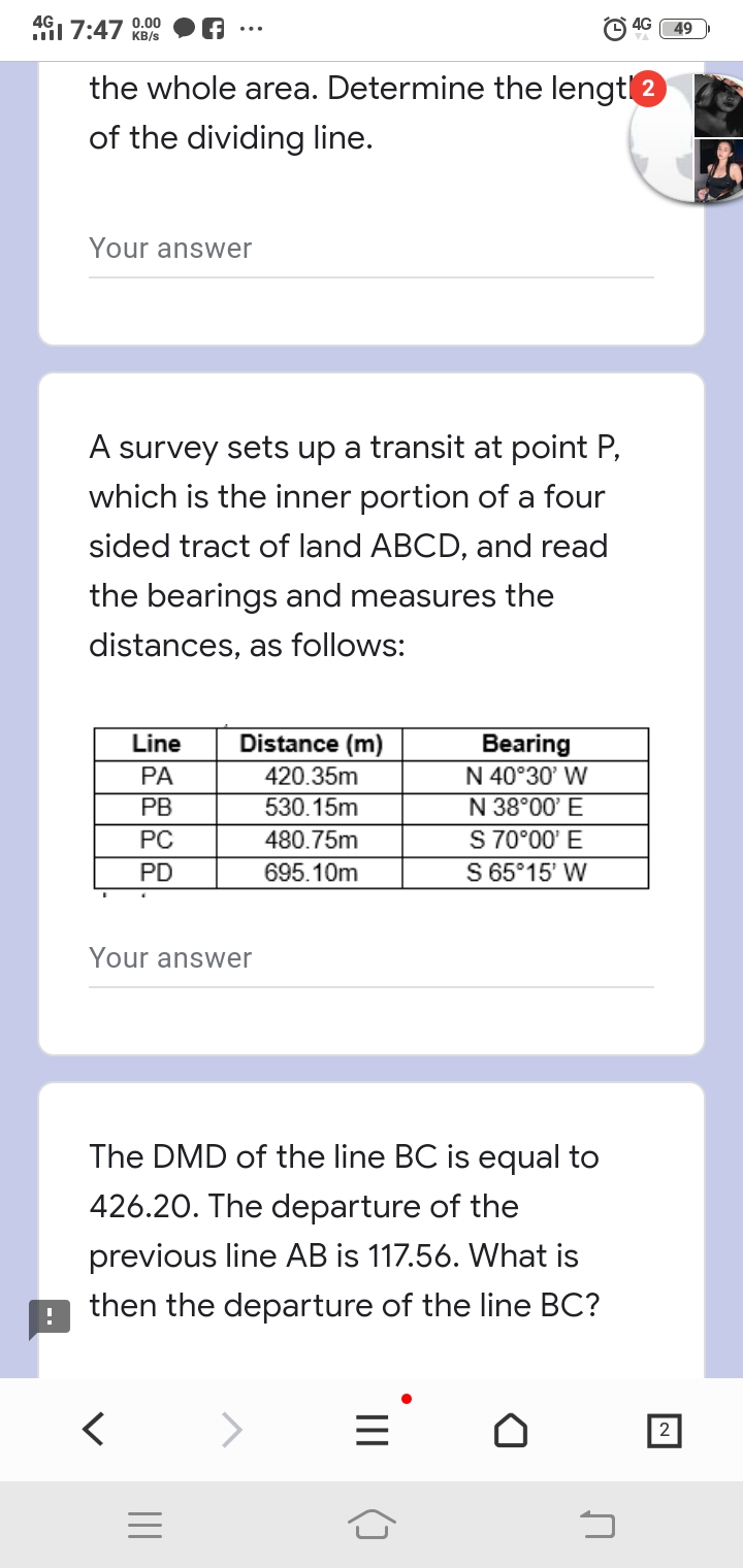 1 7:47 0.00
4G
49
KB/s
the whole area. Determine the lengtl2
of the dividing line.
Your answer
A survey sets up a transit at point P,
which is the inner portion of a four
sided tract of land ABCD, and read
the bearings and measures the
distances, as follows:
Line
Distance (m)
Bearing
N 40°30' W
PA
420.35m
N 38°00' E
S 70°00' E
S 65°15' W
PB
530.15m
PC
480.75m
PD
695.10m
Your answer
The DMD of the line BC is equal to
426.20. The departure of the
previous line AB is 117.56. What is
then the departure of the line BC?
2
II
