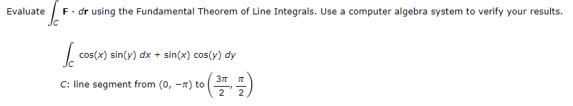 Evaluate F. dr using the Fundamental Theorem of Line Integrals. Use a computer algebra system to verify your results.
IC
S
cos(x) sin(y) dx + sin(x) cos(y) dy
9 (371)
2
C: line segment from (0, -) to
T
2