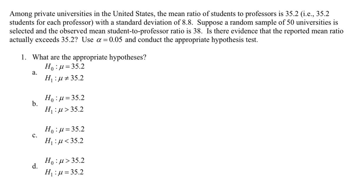 Among private universities in the United States, the mean ratio of students to professors is 35.2 (i.e., 35.2
students for each professor) with a standard deviation of 8.8. Suppose a random sample of 50 universities is
selected and the observed mean student-to-professor ratio is 38. Is there evidence that the reported mean ratio
actually exceeds 35.2? Use a =0.05 and conduct the appropriate hypothesis test.
1. What are the appropriate hypotheses?
Ho :µ= 35.2
а.
H :µ+35.2
Ho :µ= 35.2
b.
H¡ :µ> 35.2
Ho :µ=35.2
с.
H :µ<35.2
Ho :µ> 35.2
d.
H :µ = 35.2
