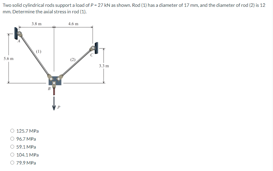 Two solid cylindrical rods support a load of P = 27 kN as shown. Rod (1) has a diameter of 17 mm, and the diameter of rod (2) is 12
mm. Determine the axial stress in rod (1).
3.8 m
4.6 m
(1)
5.6 m
3.3 m
125.7 MPa
96.7 MPa
59.1 MPa
104.1 MPa
79.9 MPa
B
(2)