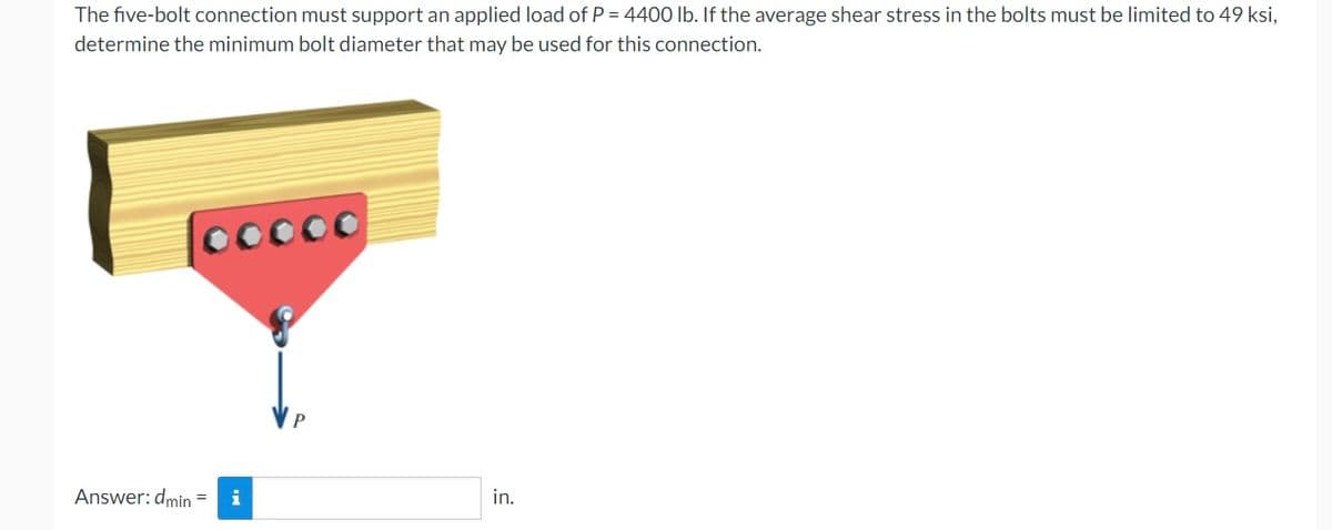 The five-bolt connection must support an applied load of P = 4400 lb. If the average shear stress in the bolts must be limited to 49 ksi,
determine the minimum bolt diameter that may be used for this connection.
ooooo
Answer: dmin = i
in.