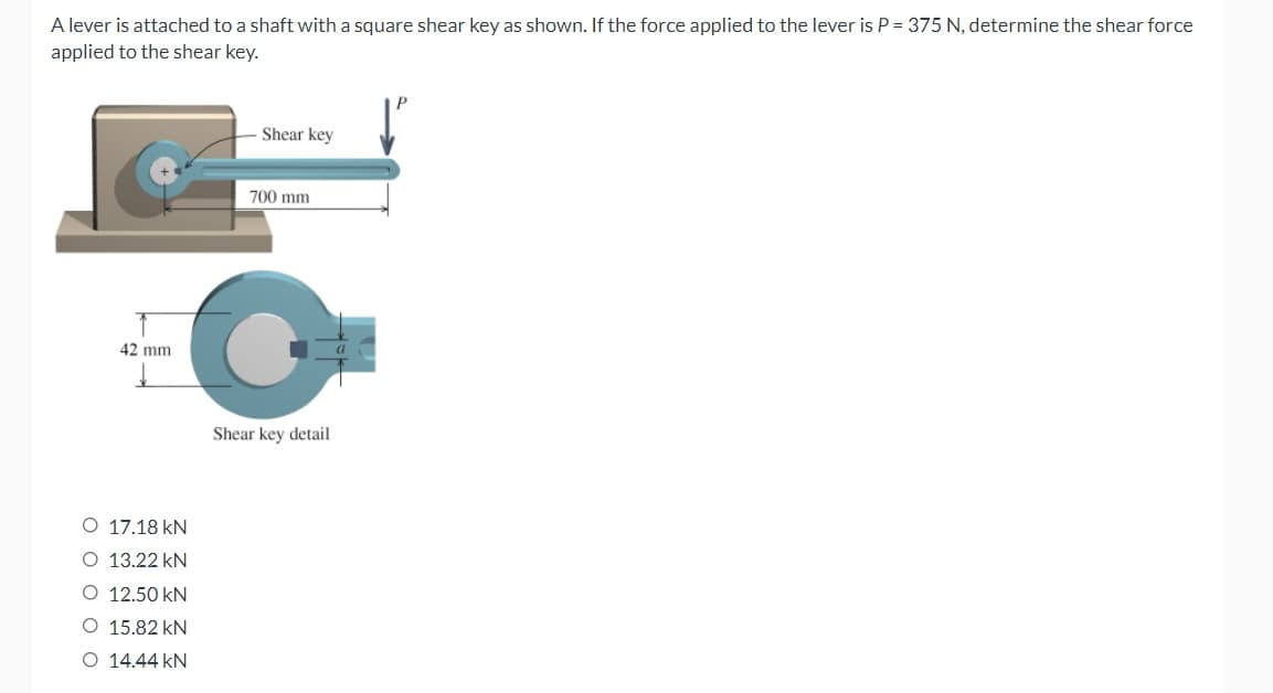 A lever is attached to a shaft with a square shear key as shown. If the force applied to the lever is P = 375 N, determine the shear force
applied to the shear key.
Shear key
42 mm
700 mm
C
O 17.18 kN
O 13.22 kN
O 12.50 kN
O 15.82 kN
O 14.44 KN
Shear key detail