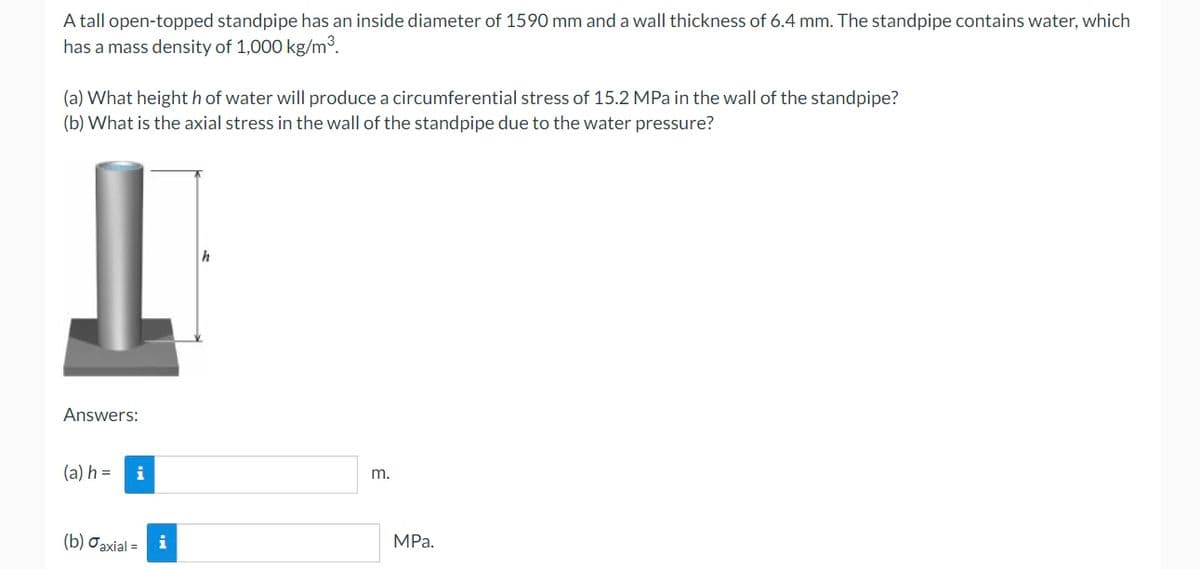 A tall open-topped standpipe has an inside diameter of 1590 mm and a wall thickness of 6.4 mm. The standpipe contains water, which
has a mass density of 1,000 kg/m³.
(a) What height h of water will produce a circumferential stress of 15.2 MPa in the wall of the standpipe?
(b) What is the axial stress in the wall of the standpipe due to the water pressure?
Answers:
(a) h =
i
m.
(b) Jaxial = i
MPa.