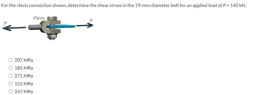 For the clevis connection shown, determine the shear stress in the 19-mm-diameter bolt for an applied load of P = 140 kN.
Clevis
--
207 MPa
185 MPa
271 MPa
155 MPa
247 MPa