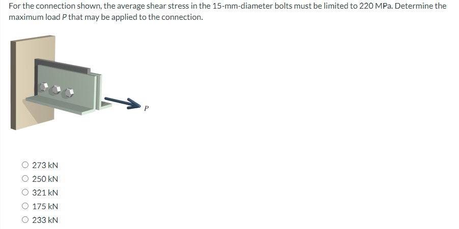 For the connection shown, the average shear stress in the 15-mm-diameter bolts must be limited to 220 MPa. Determine the
maximum load P that may be applied to the connection.
273 kN
250 kN
321 kN
175 kN
233 KN
↑