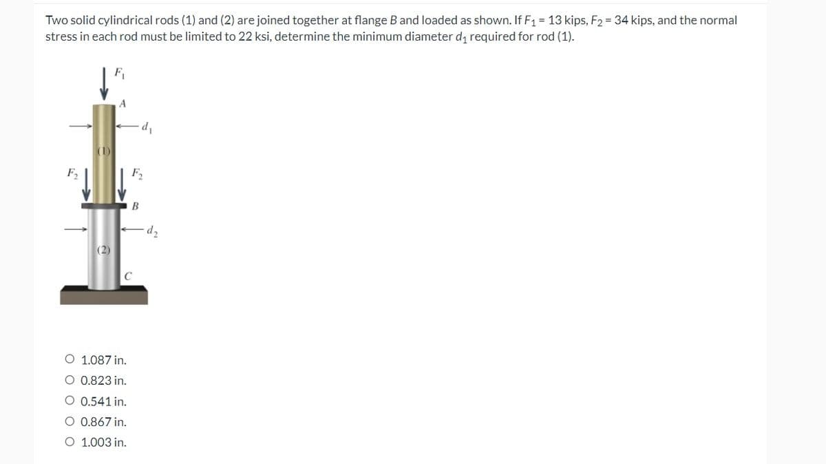 Two solid cylindrical rods (1) and (2) are joined together at flange B and loaded as shown. If F₁ = 13 kips, F₂ = 34 kips, and the normal
stress in each rod must be limited to 22 ksi, determine the minimum diameter d₁ required for rod (1).
A
(2)
d₁
F₂
B
C
O 1.087 in.
O 0.823 in.
O 0.541 in.
O 0.867 in.
O 1.003 in.
d₂