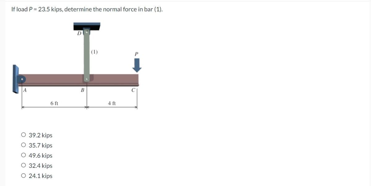 If load P = 23.5 kips, determine the normal force in bar (1).
(1)
P
A
O 39.2 kips
O 35.7 kips
O 49.6 kips
O 32.4 kips
O 24.1 kips
6 ft
B
4 ft