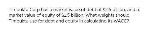 Timbuktu Corp has a market value of debt of $2.5 billion, and a
market value of equity of $1.5 billion. What weights should
Timbuktu use for debt and equity in calculating its WACC?