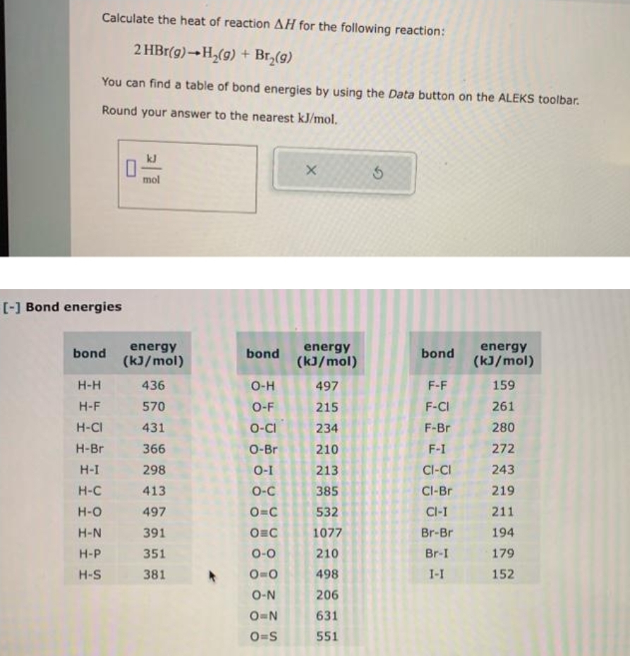 Calculate the heat of reaction AH for the following reaction:
2 HBr(g) H₂(g) + Br₂(9)
You can find a table of bond energies by using the Data button on the ALEKS toolbar.
Round your answer to the nearest kJ/mol.
[-] Bond energies
bond
H-H
H-F
H-CI
H-Br
H-I
H-C
H-O
H-N
H-P
H-S
0
mol
energy
(kJ/mol)
436
570
431
366
298
413
497
391
351
381
*
bond
O-H
O-F
O-CI
O-Br
O-I
O-C
O=C
O C
0-0
0=0
O-N
O=N
O=S
X
energy
(kJ/mol)
497
215
234
210
213
385
532
1077
210
498
206
631
551
bond
F-F
F-CI
F-Br
F-I
CI-CI
Cl-Br
CI-I
Br-Br
Br-I
1-I
energy
(kJ/mol)
159
261
280
272
243
219
211
194
179
152