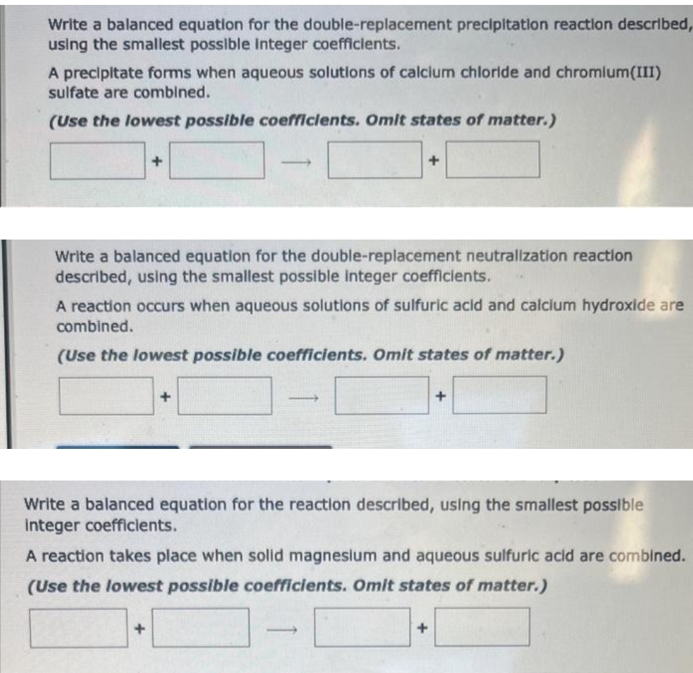 Write a balanced equation for the double-replacement precipitation reaction described,
using the smallest possible Integer coefficients.
A precipitate forms when aqueous solutions of calcium chloride and chromium(III)
sulfate are combined.
(Use the lowest possible coefficients. Omit states of matter.)
+
Write a balanced equation for the double-replacement neutralization reaction
described, using the smallest possible integer coefficients.
A reaction occurs when aqueous solutions of sulfuric acid and calcium hydroxide are
combined.
(Use the lowest possible coefficients. Omit states of matter.)
+
+
-
-
Write a balanced equation for the reaction described, using the smallest possible
integer coefficients.
A reaction takes place when solid magnesium and aqueous sulfuric acid are combined.
(Use the lowest possible coefficients. Omit states of matter.)
+