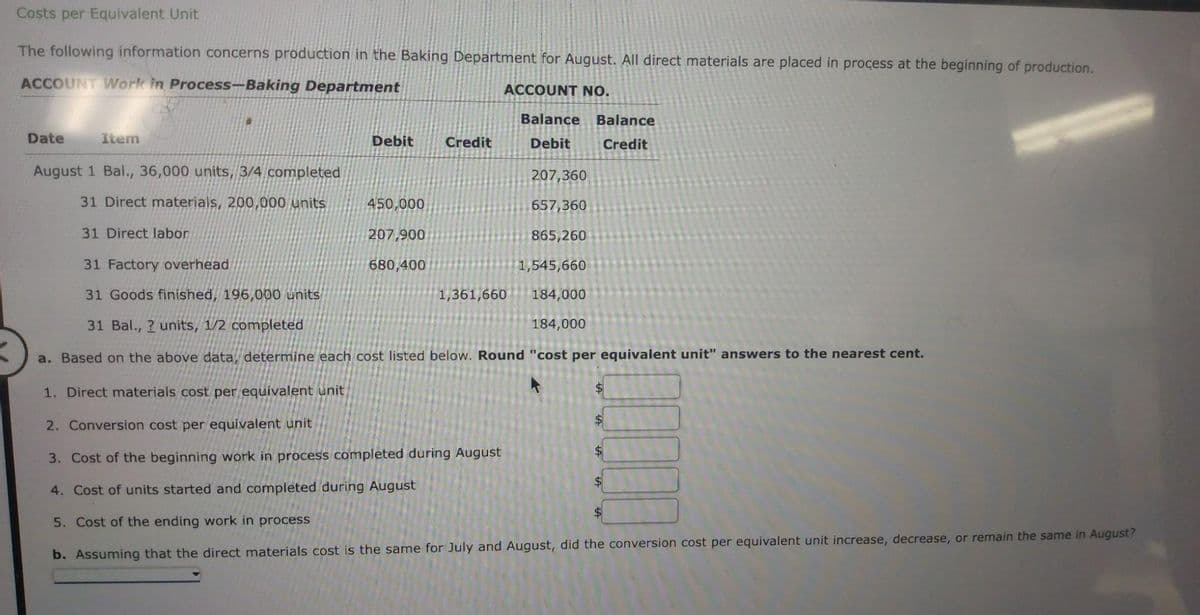 Costs per Equivalent Unit
The following information concerns production in the Baking Department for August. All direct materials are placed in process at the beginning of production.
ACCOUNT Work in Process-Baking Department
ACCOUNT NO.
Date
Item
P
Debit
Credit
450,000
207,900
680,400
August 1 Bal., 36,000 units, 3/4 completed
207,360
31 Direct materials, 200,000 units
657,360
31 Direct labor
865,260
31 Factory overhead
1,545,660
31 Goods finished, 196,000 units
184,000
31 Bal., ? units, 1/2 completed
184,000
a. Based on the above data, determine each cost listed below. Round "cost per equivalent unit" answers to the nearest cent.
1. Direct materials cost per equivalent unit
2. Conversion cost per equivalent unit
3. Cost of the beginning work in process completed during August
4. Cost of units started and completed during August
5. Cost of the ending work in process
b. Assuming that the direct materials cost is the same for July and August, did the conversion cost per equivalent unit increase, decrease, or remain the same in August?
Balance Balance
Debit
Credit
1,361,660
$
$
$
$