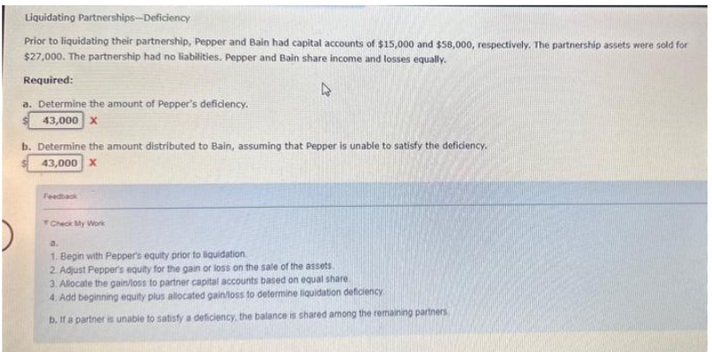 Liquidating Partnerships-Deficiency
Prior to liquidating their partnership, Pepper and Bain had capital accounts of $15,000 and $58,000, respectively. The partnership assets were sold for
$27,000. The partnership had no liabilities. Pepper and Bain share income and losses equally.
Required:
4
a. Determine the amount of Pepper's deficiency.
43,000 X
b. Determine the amount distributed to Bain, assuming that Pepper is unable to satisfy the deficiency.
43,000 X
Feedback
Check My Work
a.
1. Begin with Pepper's equity prior to liquidation
2. Adjust Pepper's equity for the gain or loss on the sale of the assets.
3. Allocate the gain/loss to partner capital accounts based on equal share
4. Add beginning equity plus allocated gain/loss to determine liquidation deficiency
b. If a partner is unable to satisfy a deficiency, the balance is shared among the remaining partners