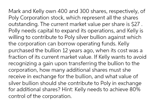 Mark and Kelly own 400 and 300 shares, respectively, of
Poly Corporation stock, which represent all the shares
outstanding. The current market value per share is $27.
Polly needs capital to expand its operations, and Kelly is
willing to contribute to Poly silver bullion against which
the corporation can borrow operating funds. Kelly
purchased the bullion 12 years ago, when its cost was a
fraction of its current market value. If Kelly wants to avoid
recognizing a gain upon transferring the bullion to the
corporation, how many additional shares must she
receive in exchange for the bullion, and what value of
silver bullion should she contribute to Poly in exchange
for additional shares? Hint: Kelly needs to achieve 80%
control of the corporation.