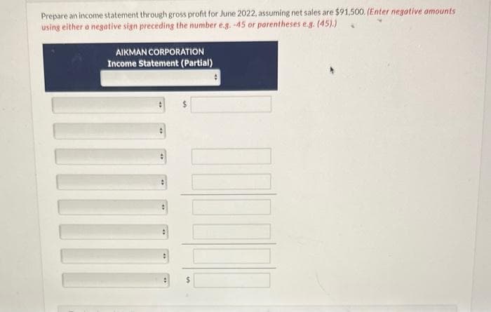 Prepare an income statement through gross profit for June 2022, assuming net sales are $91,500. (Enter negative amounts
using either a negative sign preceding the number e.g. -45 or parentheses e.g. (45).)
AIKMAN CORPORATION
Income Statement (Partial)
:
#
[
$