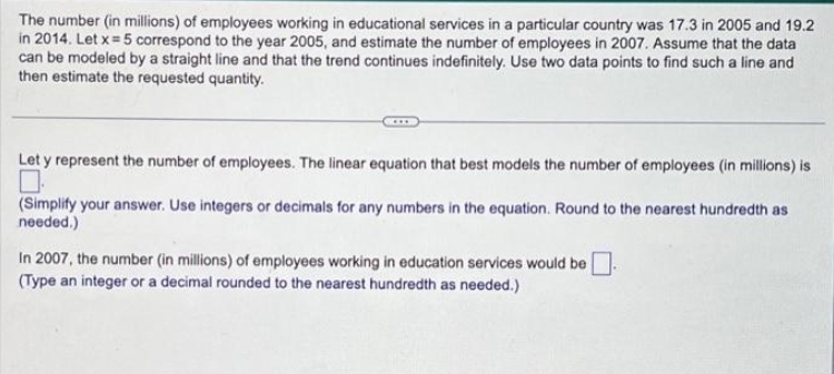 The number (in millions) of employees working in educational services in a particular country was 17.3 in 2005 and 19.2
in 2014. Let x = 5 correspond to the year 2005, and estimate the number of employees in 2007. Assume that the data
can be modeled by a straight line and that the trend continues indefinitely. Use two data points to find such a line and
then estimate the requested quantity.
Let y represent the number of employees. The linear equation that best models the number of employees (in millions) is
(Simplify your answer. Use integers or decimals for any numbers in the equation. Round to the nearest hundredth as
needed.)
In 2007, the number (in millions) of employees working in education services would be.
(Type an integer or a decimal rounded to the nearest hundredth as needed.)