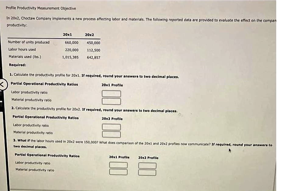 Profile Productivity Measurement Objective
In 20x2, Choctaw Company implements a new process affecting labor and materials. The following reported data are provided to evaluate the effect on the compan
productivity:
Number of units produced
Labor hours used
Materials used (lbs.)
Required:
20x1
660,000
220,000
1,015,385
20x2
450,000
112,500
642,857
1. Calculate the productivity profile for 20x1. If required, round your answers to two decimal places.
Partial Operational Productivity Ratios
20x1 Profile
Labor productivity ratio
Material productivity ratio
2. Calculate the productivity profile for 20x2. If required, round your answers to two decimal places.
Partial Operational Productivity Ratios
20x2 Profile
Labor productivity ratio
Material productivity ratio
Partial Operational Productivity Ratios
Labor productivity ratio
Material productivity ratio
3. What if the labor hours used in 20x2 were 150,000? What does comparison of the 20x1 and 20x2 profiles now communicate? If required, round your answers to
two decimal places.
20x1 Profile 20x2 Profile