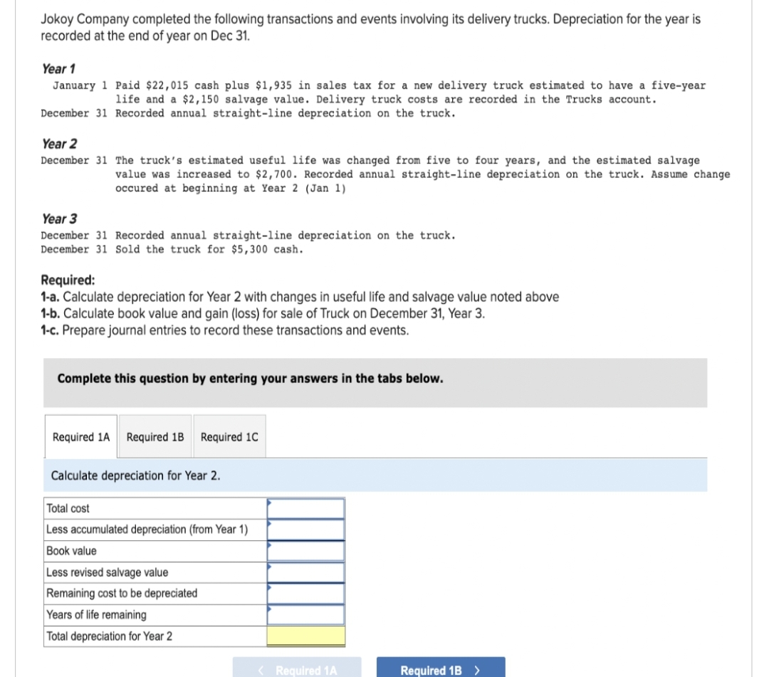 Jokoy Company completed the following transactions and events involving its delivery trucks. Depreciation for the year is
recorded at the end of year on Dec 31.
Year 1
January 1 Paid $22,015 cash plus $1,935 in sales tax for a new delivery truck estimated to have a five-year
life and a $2,150 salvage value. Delivery truck costs are recorded in the Trucks account.
December 31 Recorded annual straight-line depreciation on the truck.
Year 2
December 31 The truck's estimated useful life was changed from five to four years, and the estimated salvage.
value was increased to $2,700. Recorded annual straight-line depreciation on the truck. Assume change
occured at beginning at Year 2 (Jan 1)
Year 3
December 31 Recorded annual straight-line depreciation on the truck.
December 31 Sold the truck for $5,300 cash.
Required:
1-a. Calculate depreciation for Year 2 with changes in useful life and salvage value noted above
1-b. Calculate book value and gain (loss) for sale of Truck on December 31, Year 3.
1-c. Prepare journal entries to record these transactions and events.
Complete this question by entering your answers in the tabs below.
Required 1A Required 1B Required 1C
Calculate depreciation for Year 2.
Total cost
Less accumulated depreciation (from Year 1)
Book value
Less revised salvage value
Remaining cost to be depreciated
Years of life remaining
Total depreciation for Year 2
< Required 1A
Required 1B >