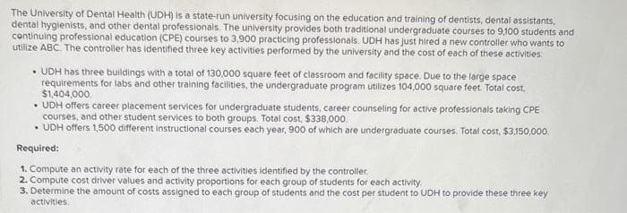 The University of Dental Health (UDH) is a state-run university focusing on the education and training of dentists, dental assistants,
dental hygienists, and other dental professionals. The university provides both traditional undergraduate courses to 9,100 students and
continuing professional education (CPE) courses to 3,900 practicing professionals. UDH has just hired a new controller who wants to
utilize ABC. The controller has identified three key activities performed by the university and the cost of each of these activities:
• UDH has three buildings with a total of 130,000 square feet of classroom and facility space. Due to the large space
requirements for labs and other training facilities, the undergraduate program utilizes 104,000 square feet. Total cost,
$1,404,000.
• UDH offers career placement services for undergraduate students, career counseling for active professionals taking CPE
courses, and other student services to both groups. Total cost, $338,000.
.
• UDH offers 1,500 different instructional courses each year, 900 of which are undergraduate courses. Total cost, $3,150,000
Required:
1. Compute an activity rate for each of the three activities identified by the controller.
2. Compute cost driver values and activity proportions for each group of students for each activity.
3. Determine the amount of costs assigned to each group of students and the cost per student to UDH to provide these three key
activities.