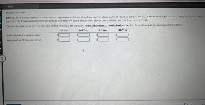 Book
Dividends Per Share
Lightfoot Inc., a software development firm, has stock outstanding as follows: 10,000 shares of cumulative preferred 4% stock, $20 par, and 13,000 shares of $100 par common. During its first four years of
operations, the following amounts were distributed as dividends: first year, $3,000; second year, $5,000; third year, $27,570; fourth year, $47,390,
Calculate the dividend per share on each class of stock for each of the four years. Round all answers to two decimal places. If no dividends are paid in a given year leave it blank
3rd Year
1st Year
2nd Year
4th Year
Preferred stock (dividend per share)
Common stock (dividend per share)