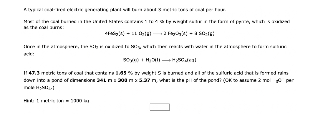 A typical coal-fired electric generating plant will burn about 3 metric tons of coal per hour.
Most of the coal burned in the United States contains 1 to 4 % by weight sulfur in the form of pyrite, which is oxidized
as the coal burns:
4FeS₂(s) + 11 O₂(g) → 2 Fe₂O3(s) + 8 SO₂(g)
Once in the atmosphere, the SO₂ is oxidized to SO3, which then reacts with water in the atmosphere to form sulfuric
acid:
SO3(g) + H₂O(1)→
H₂SO4(aq)
If 47.3 metric tons of coal that contains 1.65 % by weight S is burned and all of the sulfuric acid that is formed rains
down into a pond of dimensions 341 m x 300 m x 5.37 m, what is the pH of the pond? (OK to assume 2 mol H3O+ per
mole H₂SO4.)
Hint: 1 metric ton = 1000 kg