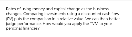 Rates of using money and capital change as the business
changes. Comparing investments using a discounted cash flow
(PV) puts the comparison in a relative value. We can then better
judge performance. How would you apply the TVM to your
personal finances?