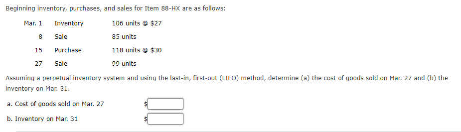 Beginning inventory, purchases, and sales for Item 88-HX are as follows:
106 units @ $27
8
85 units
15
118 units @ $30
27 Sale
99 units
Assuming a perpetual inventory system and using the last-in, first-out (LIFO) method, determine (a) the cost of goods sold on Mar. 27 and (b) the
inventory on Mar. 31.
a. Cost of goods sold on Mar. 27
b. Inventory on Mar. 31
Mar. 1
Inventory
Sale
Purchase
$